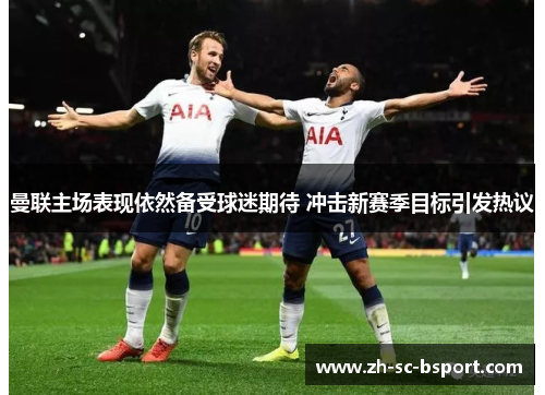 曼联主场表现依然备受球迷期待 冲击新赛季目标引发热议