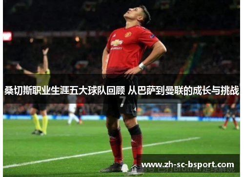 桑切斯职业生涯五大球队回顾 从巴萨到曼联的成长与挑战