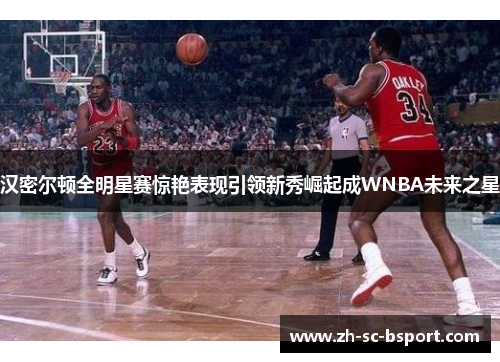 汉密尔顿全明星赛惊艳表现引领新秀崛起成WNBA未来之星