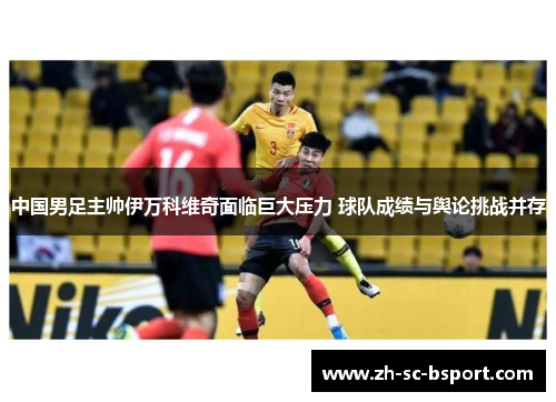 中国男足主帅伊万科维奇面临巨大压力 球队成绩与舆论挑战并存